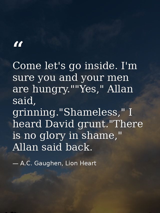 Come let's go inside. I'm sure you and your men are hungry.""Yes," Allan said, grinning."Shameless," I heard David grunt — A.C. Gaughen, Lion Heart