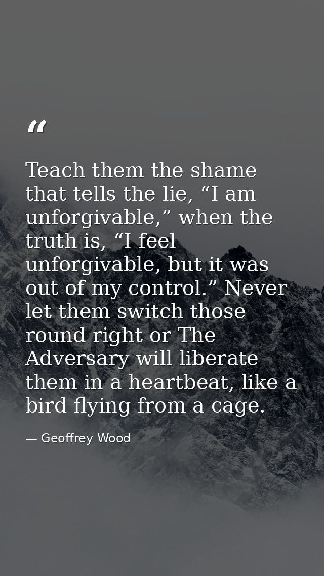 Teach them the shame that tells the lie, “I am unforgivable,” when the truth is, “I feel unforgivable, but it was out of — Geoffrey Wood