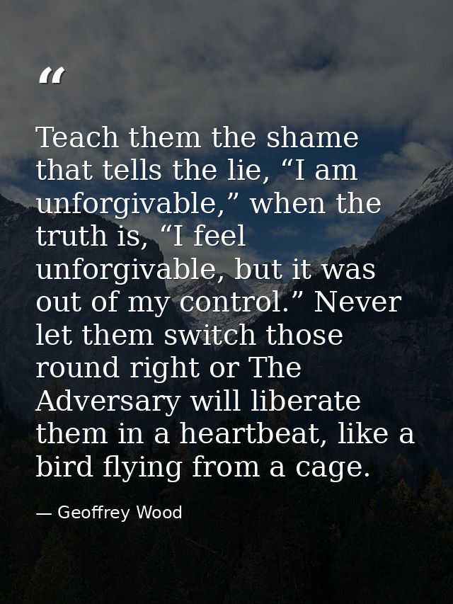 Teach them the shame that tells the lie, “I am unforgivable,” when the truth is, “I feel unforgivable, but it was out of — Geoffrey Wood