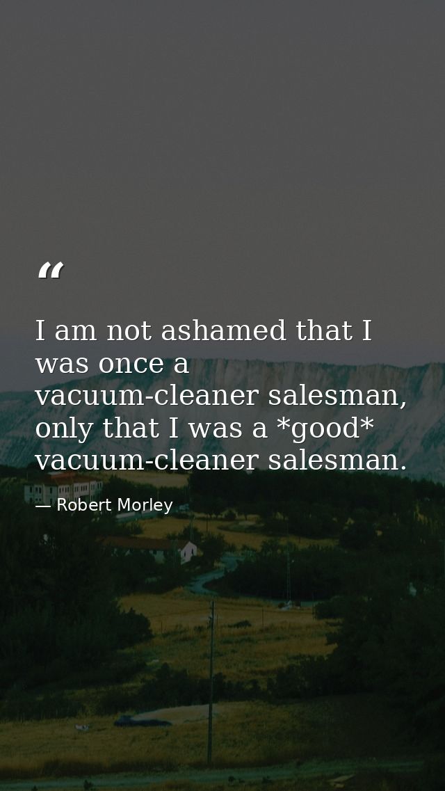 I am not ashamed that I was once a vacuum-cleaner salesman, only that I was a *good* vacuum-cleaner salesman. — Robert Morley