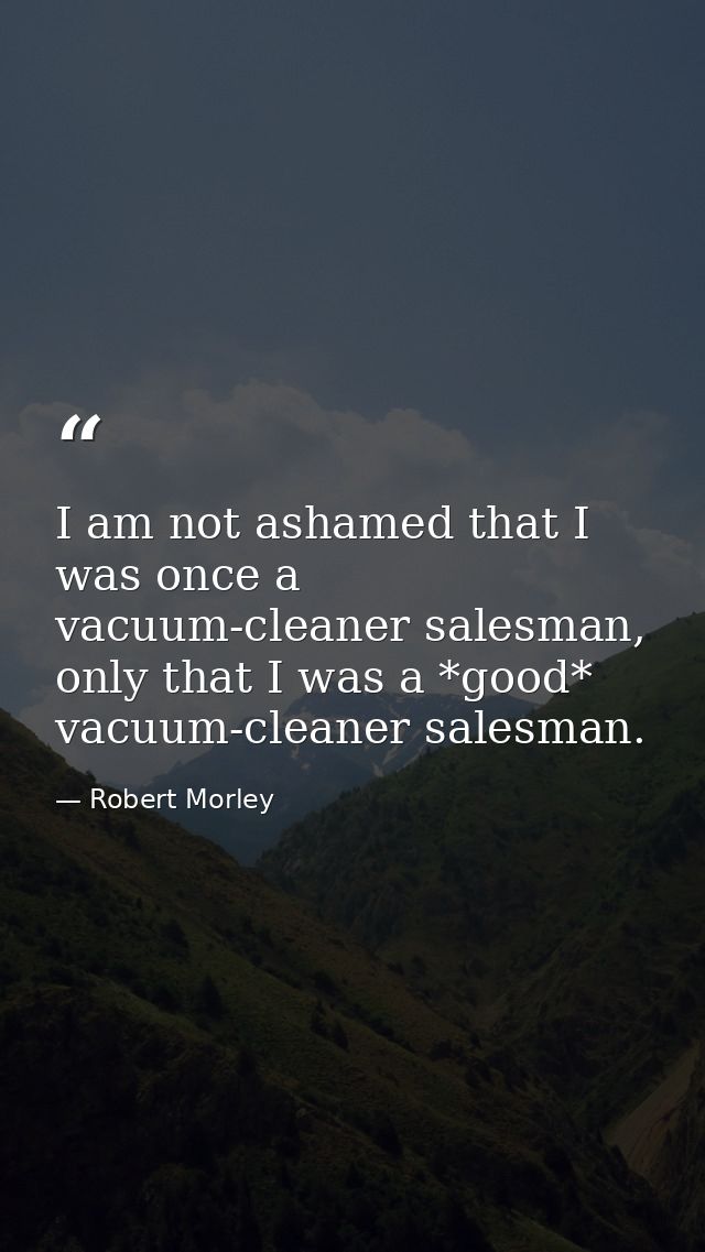 I am not ashamed that I was once a vacuum-cleaner salesman, only that I was a *good* vacuum-cleaner salesman. — Robert Morley