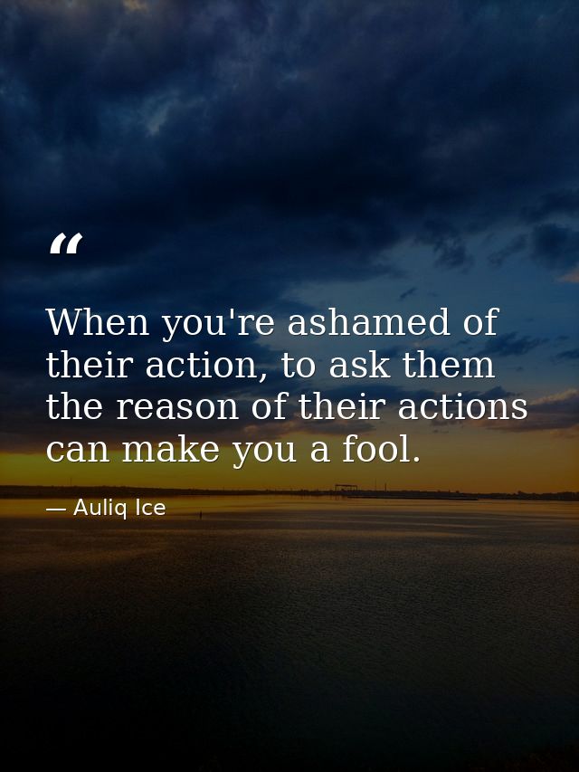 When you're ashamed of their action, to ask them the reason of their actions can make you a fool. — Auliq Ice