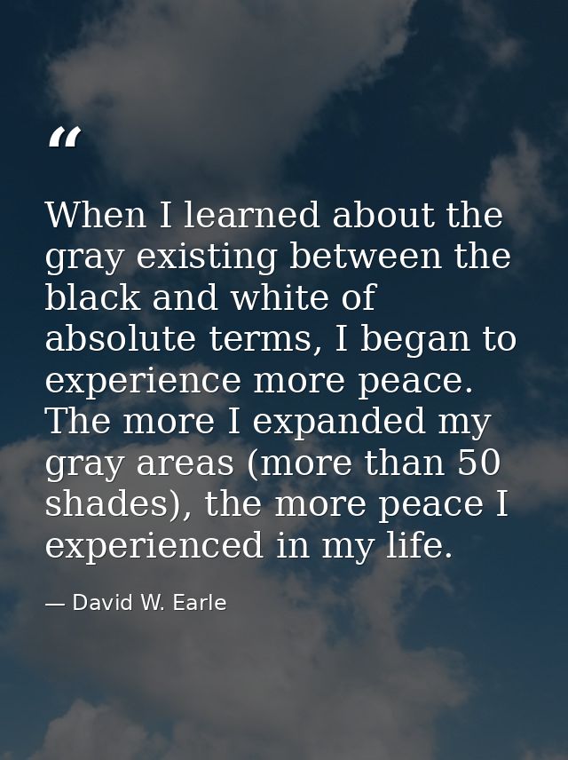 When I learned about the gray existing between the black and white of absolute terms, I began to experience more peace.  — David W. Earle