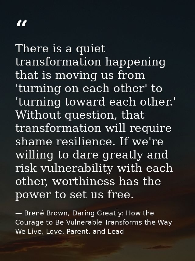 There is a quiet transformation happening that is moving us from 'turning on each other' to 'turning toward each other.' — Brené Brown, Daring Greatly: How the Courage to Be Vulnerable Transforms the Way We Live, Love, Parent, and Lead