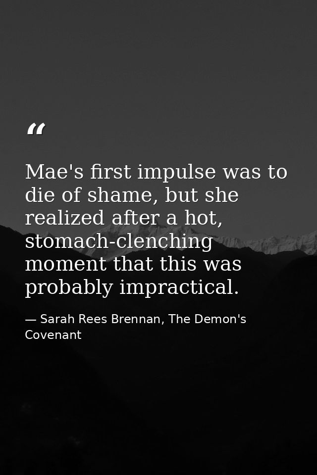 Mae's first impulse was to die of shame, but she realized after a hot, stomach-clenching moment that this was probably i — Sarah Rees Brennan, The Demon's Covenant