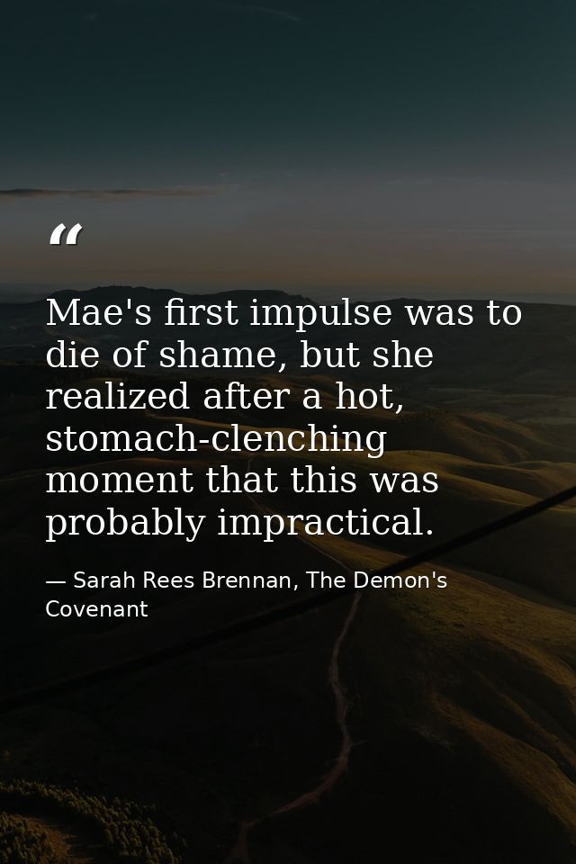 Mae's first impulse was to die of shame, but she realized after a hot, stomach-clenching moment that this was probably i — Sarah Rees Brennan, The Demon's Covenant