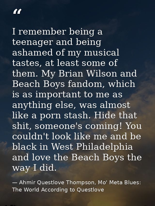 I remember being a teenager and being ashamed of my musical tastes, at least some of them. My Brian Wilson and Beach Boy — Ahmir Questlove Thompson, Mo' Meta Blues: The World According to Questlove
