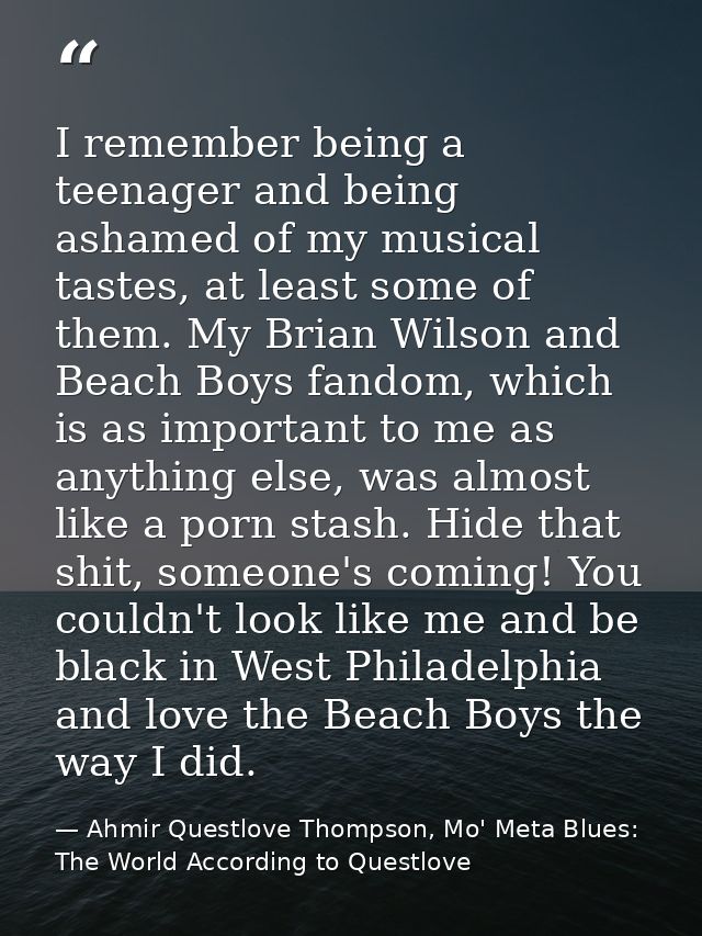I remember being a teenager and being ashamed of my musical tastes, at least some of them. My Brian Wilson and Beach Boy — Ahmir Questlove Thompson, Mo' Meta Blues: The World According to Questlove