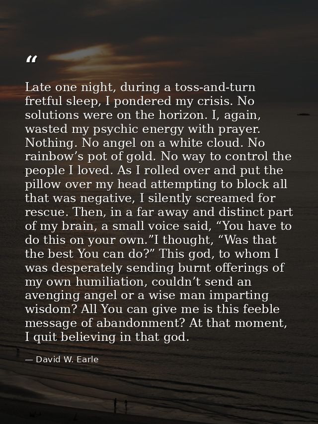 Late one night, during a toss-and-turn fretful sleep, I pondered my crisis. No solutions were on the horizon. I, again,  — David W. Earle