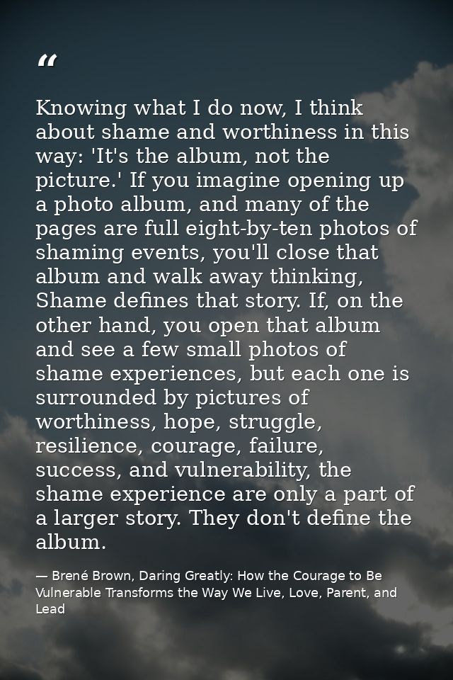 Knowing what I do now, I think about shame and worthiness in this way: 'It's the album, not the picture.' If you imagine — Brené Brown, Daring Greatly: How the Courage to Be Vulnerable Transforms the Way We Live, Love, Parent, and Lead