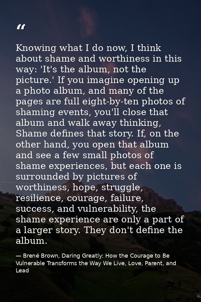 Knowing what I do now, I think about shame and worthiness in this way: 'It's the album, not the picture.' If you imagine — Brené Brown, Daring Greatly: How the Courage to Be Vulnerable Transforms the Way We Live, Love, Parent, and Lead