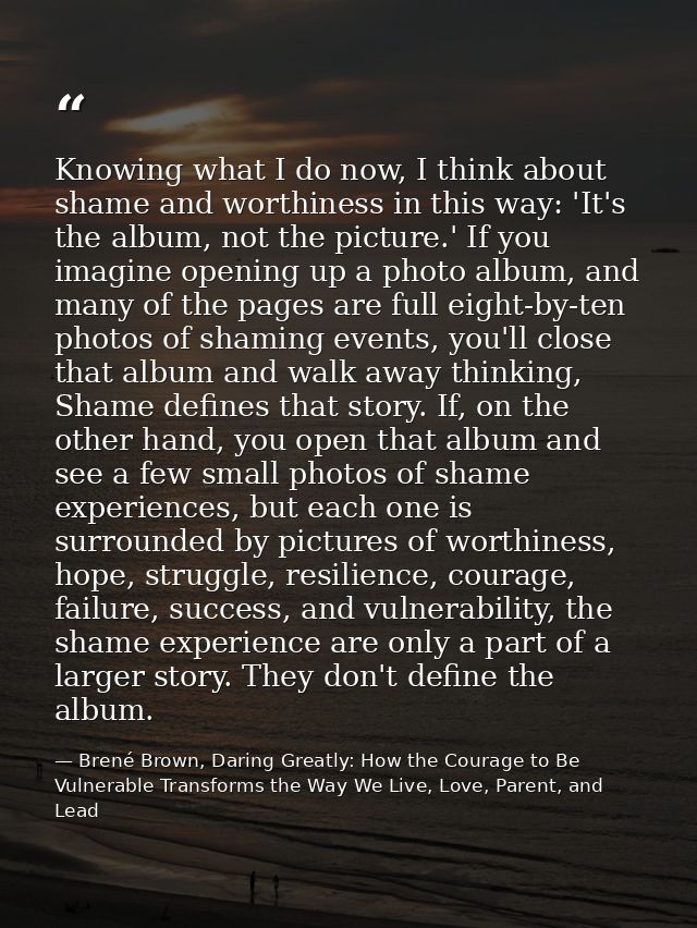 Knowing what I do now, I think about shame and worthiness in this way: 'It's the album, not the picture.' If you imagine — Brené Brown, Daring Greatly: How the Courage to Be Vulnerable Transforms the Way We Live, Love, Parent, and Lead