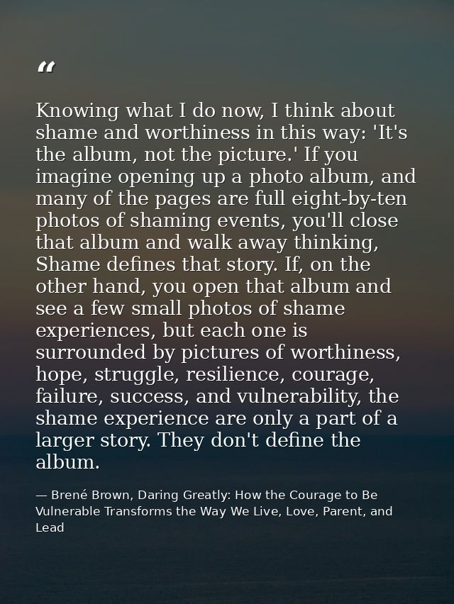 Knowing what I do now, I think about shame and worthiness in this way: 'It's the album, not the picture.' If you imagine — Brené Brown, Daring Greatly: How the Courage to Be Vulnerable Transforms the Way We Live, Love, Parent, and Lead