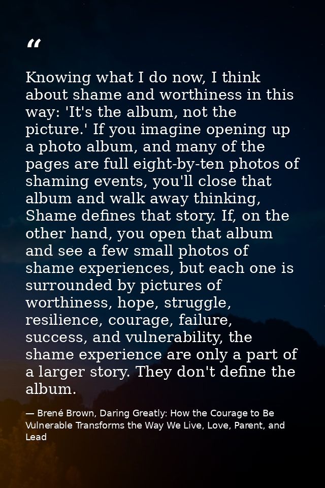 Knowing what I do now, I think about shame and worthiness in this way: 'It's the album, not the picture.' If you imagine — Brené Brown, Daring Greatly: How the Courage to Be Vulnerable Transforms the Way We Live, Love, Parent, and Lead