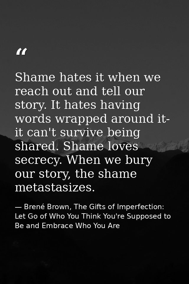 Shame hates it when we reach out and tell our story. It hates having words wrapped around it- it can't survive being sha — Brené Brown, The Gifts of Imperfection: Let Go of Who You Think You're Supposed to Be and Embrace Who You Are