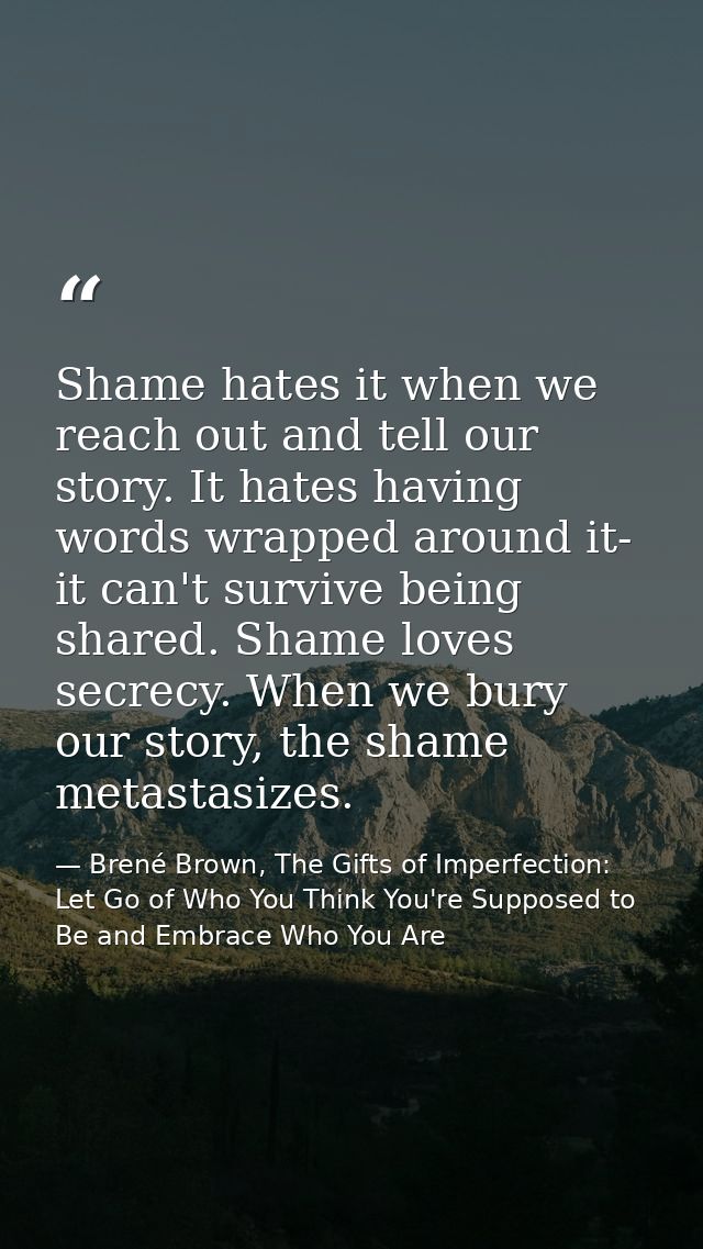 Shame hates it when we reach out and tell our story. It hates having words wrapped around it- it can't survive being sha — Brené Brown, The Gifts of Imperfection: Let Go of Who You Think You're Supposed to Be and Embrace Who You Are