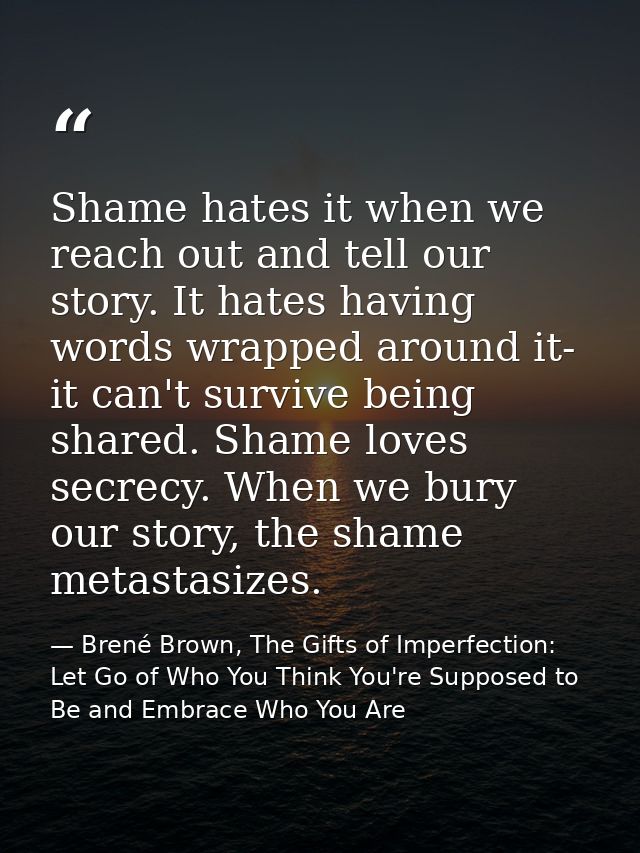 Shame hates it when we reach out and tell our story. It hates having words wrapped around it- it can't survive being sha — Brené Brown, The Gifts of Imperfection: Let Go of Who You Think You're Supposed to Be and Embrace Who You Are