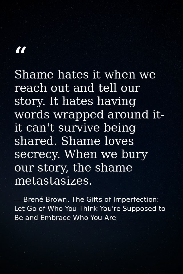 Shame hates it when we reach out and tell our story. It hates having words wrapped around it- it can't survive being sha — Brené Brown, The Gifts of Imperfection: Let Go of Who You Think You're Supposed to Be and Embrace Who You Are