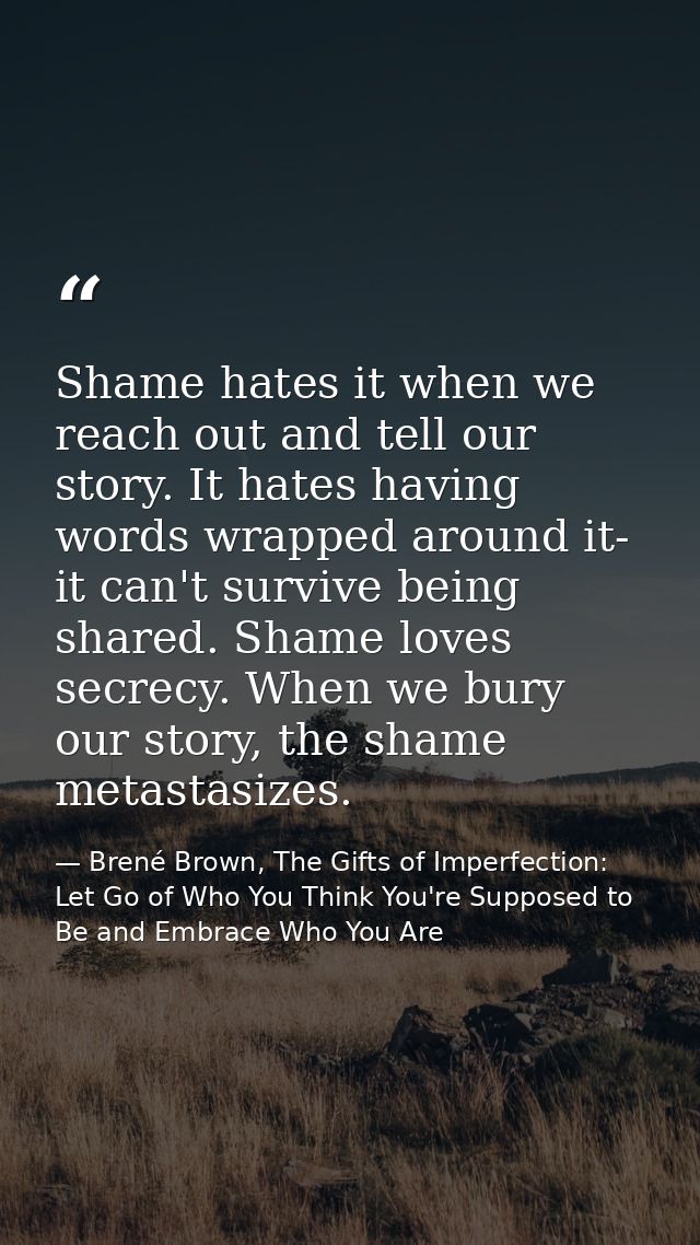 Shame hates it when we reach out and tell our story. It hates having words wrapped around it- it can't survive being sha — Brené Brown, The Gifts of Imperfection: Let Go of Who You Think You're Supposed to Be and Embrace Who You Are