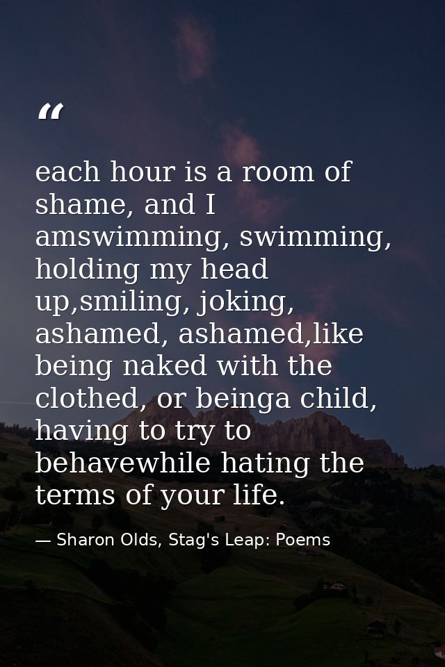 each hour is a room of shame, and I amswimming, swimming, holding my head up,smiling, joking, ashamed, ashamed,like bein — Sharon Olds, Stag's Leap: Poems