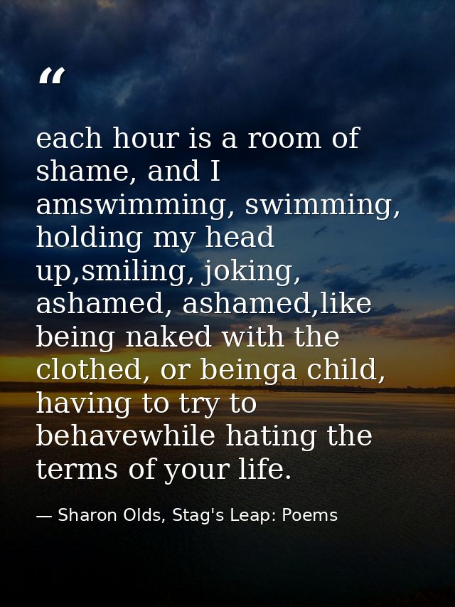 each hour is a room of shame, and I amswimming, swimming, holding my head up,smiling, joking, ashamed, ashamed,like bein — Sharon Olds, Stag's Leap: Poems