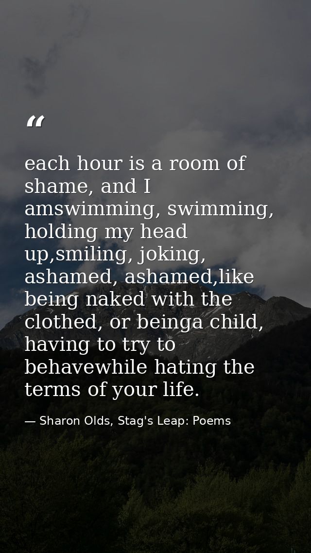 each hour is a room of shame, and I amswimming, swimming, holding my head up,smiling, joking, ashamed, ashamed,like bein — Sharon Olds, Stag's Leap: Poems