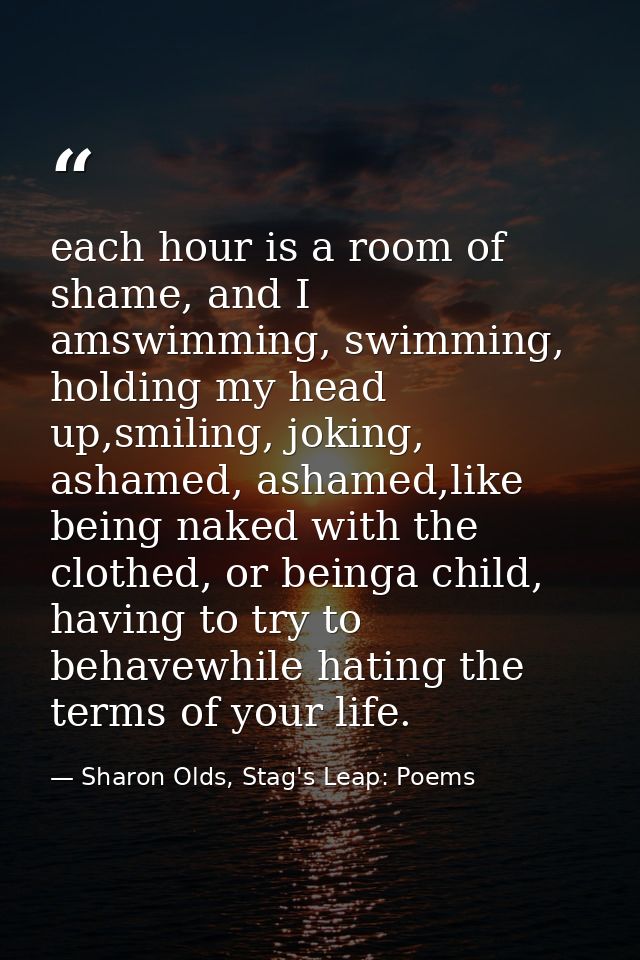each hour is a room of shame, and I amswimming, swimming, holding my head up,smiling, joking, ashamed, ashamed,like bein — Sharon Olds, Stag's Leap: Poems