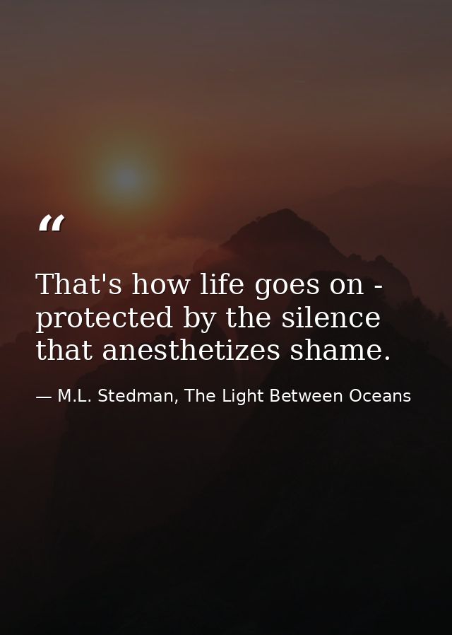 That's how life goes on - protected by the silence that anesthetizes shame. — M.L. Stedman, The Light Between Oceans