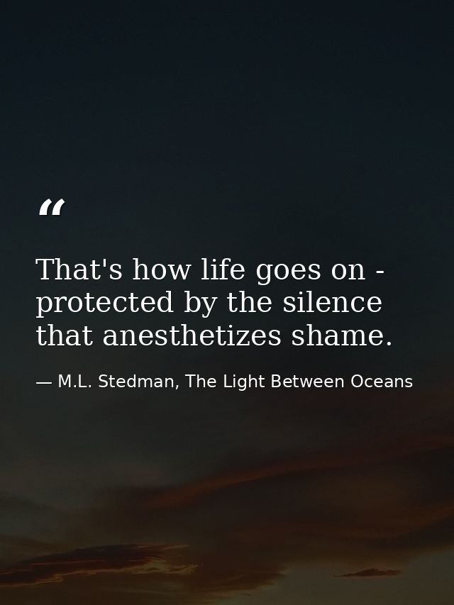 That's how life goes on - protected by the silence that anesthetizes shame. — M.L. Stedman, The Light Between Oceans