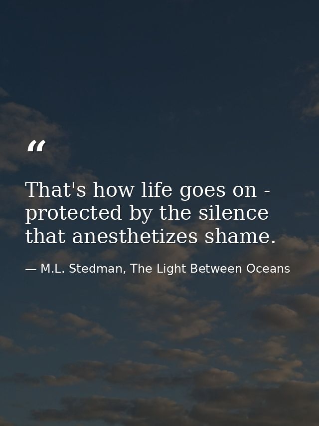 That's how life goes on - protected by the silence that anesthetizes shame. — M.L. Stedman, The Light Between Oceans