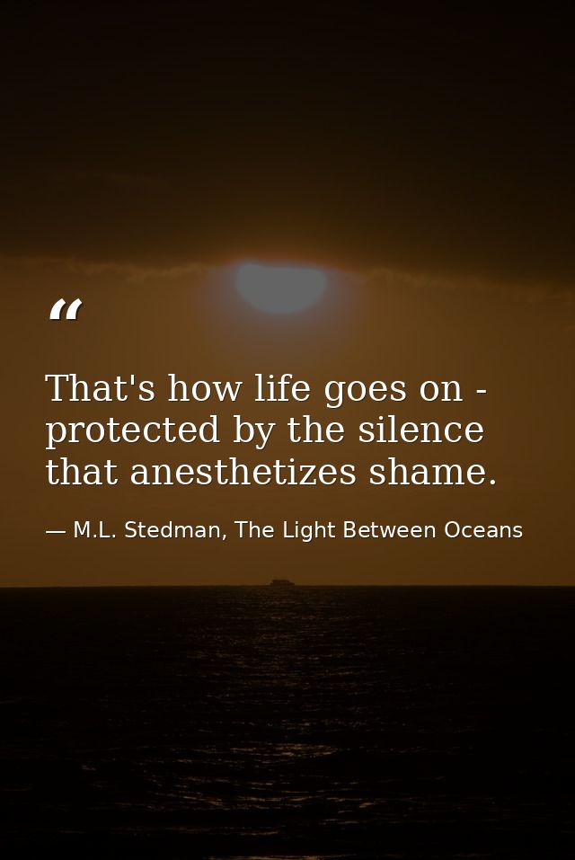 That's how life goes on - protected by the silence that anesthetizes shame. — M.L. Stedman, The Light Between Oceans
