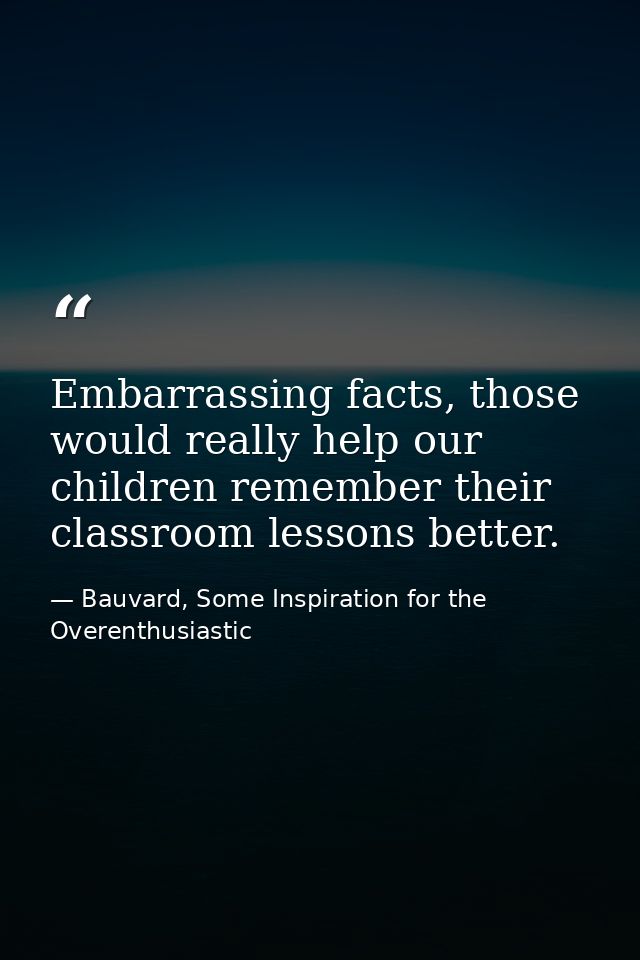 Embarrassing facts, those would really help our children remember their classroom lessons better. — Bauvard, Some Inspiration for the Overenthusiastic