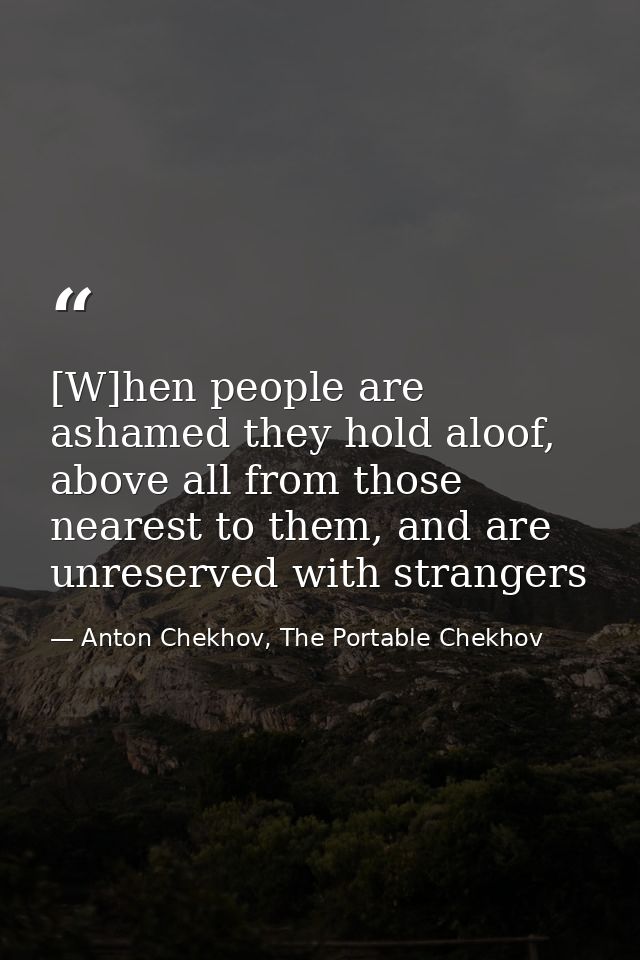 [W]hen people are ashamed they hold aloof, above all from those nearest to them, and are unreserved with strangers — Anton Chekhov, The Portable Chekhov