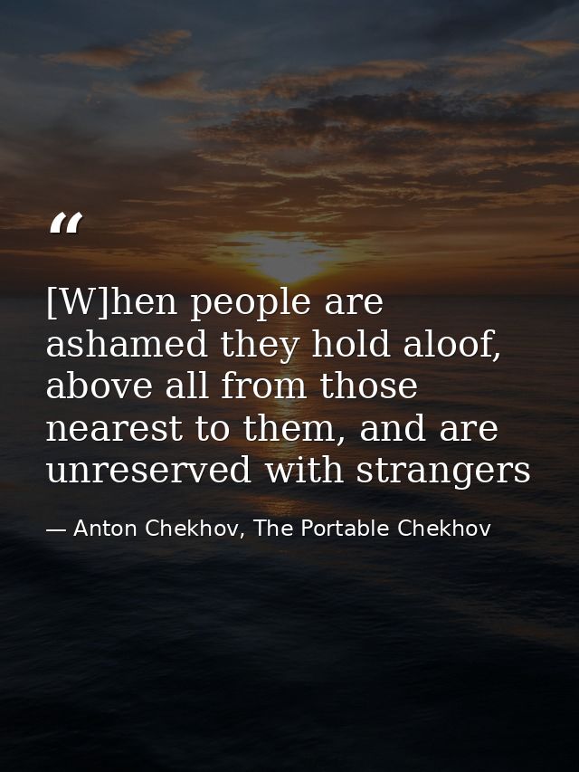 [W]hen people are ashamed they hold aloof, above all from those nearest to them, and are unreserved with strangers — Anton Chekhov, The Portable Chekhov