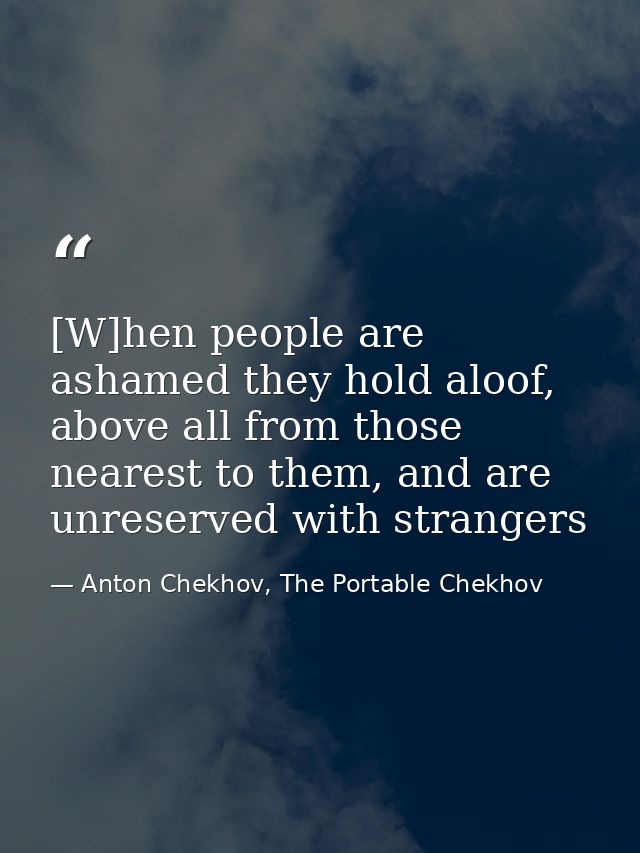 [W]hen people are ashamed they hold aloof, above all from those nearest to them, and are unreserved with strangers — Anton Chekhov, The Portable Chekhov