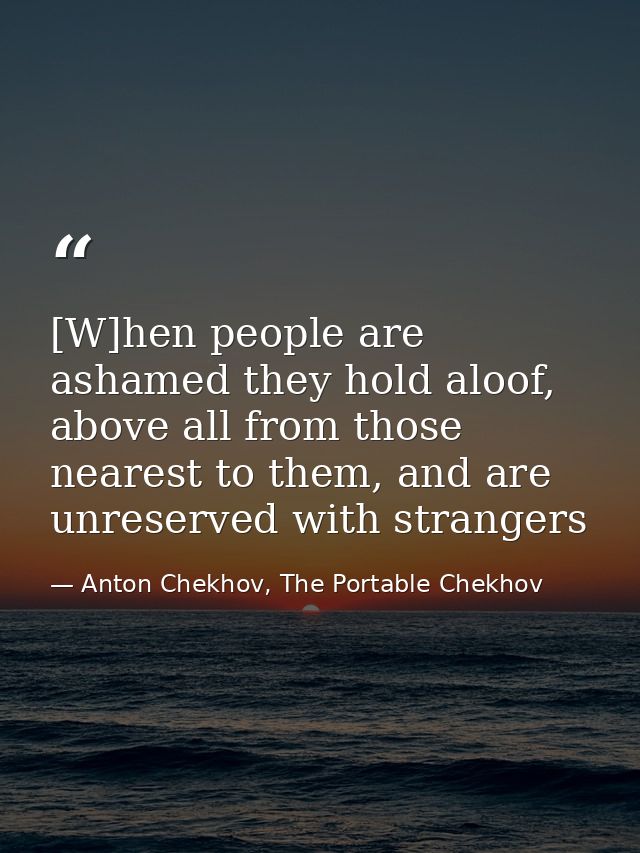 [W]hen people are ashamed they hold aloof, above all from those nearest to them, and are unreserved with strangers — Anton Chekhov, The Portable Chekhov
