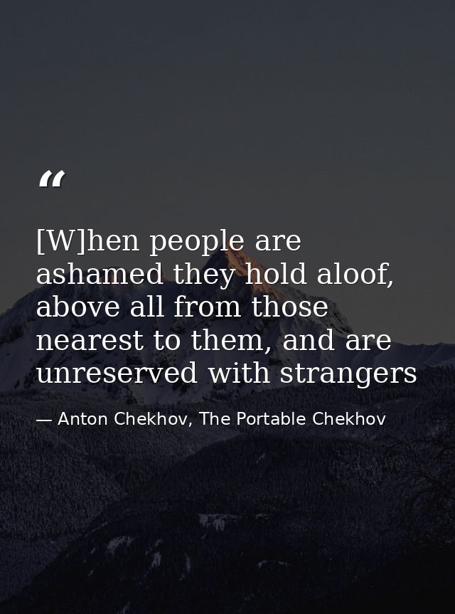 [W]hen people are ashamed they hold aloof, above all from those nearest to them, and are unreserved with strangers — Anton Chekhov, The Portable Chekhov