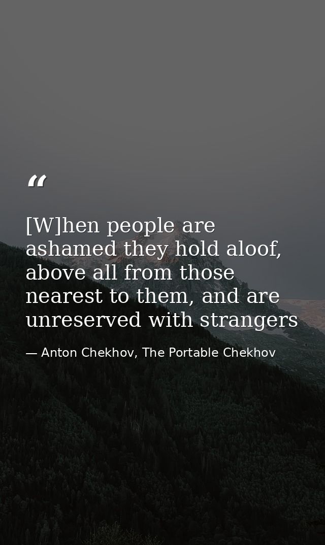 [W]hen people are ashamed they hold aloof, above all from those nearest to them, and are unreserved with strangers — Anton Chekhov, The Portable Chekhov