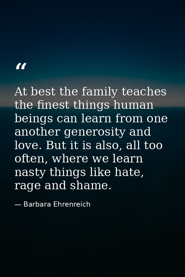 At best the family teaches the finest things human beings can learn from one another generosity and love. But it is also — Barbara Ehrenreich