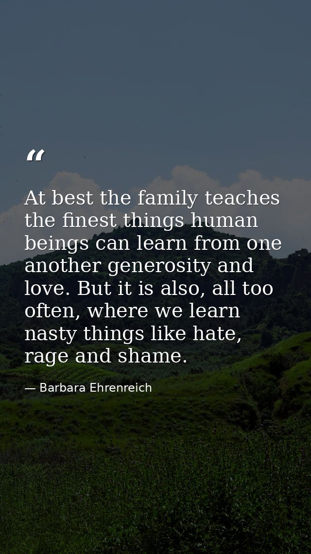 At best the family teaches the finest things human beings can learn from one another generosity and love. But it is also — Barbara Ehrenreich