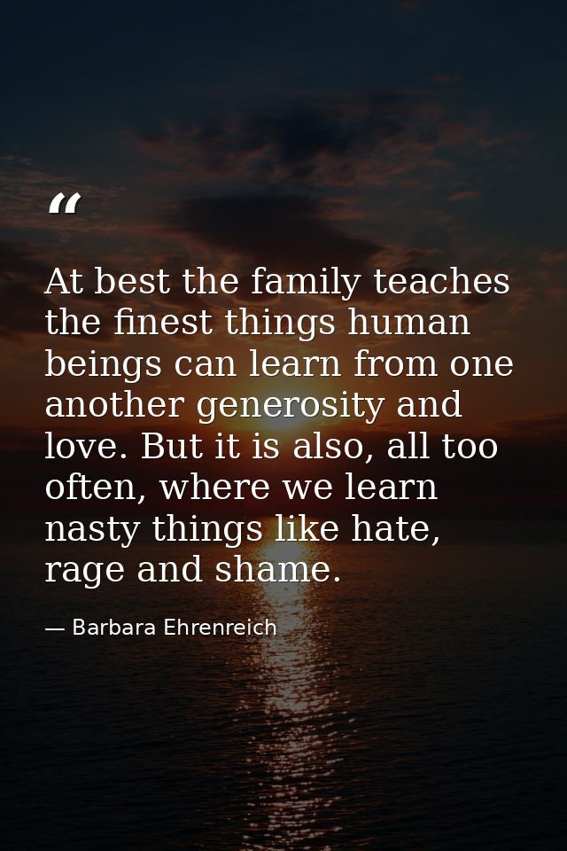 At best the family teaches the finest things human beings can learn from one another generosity and love. But it is also — Barbara Ehrenreich
