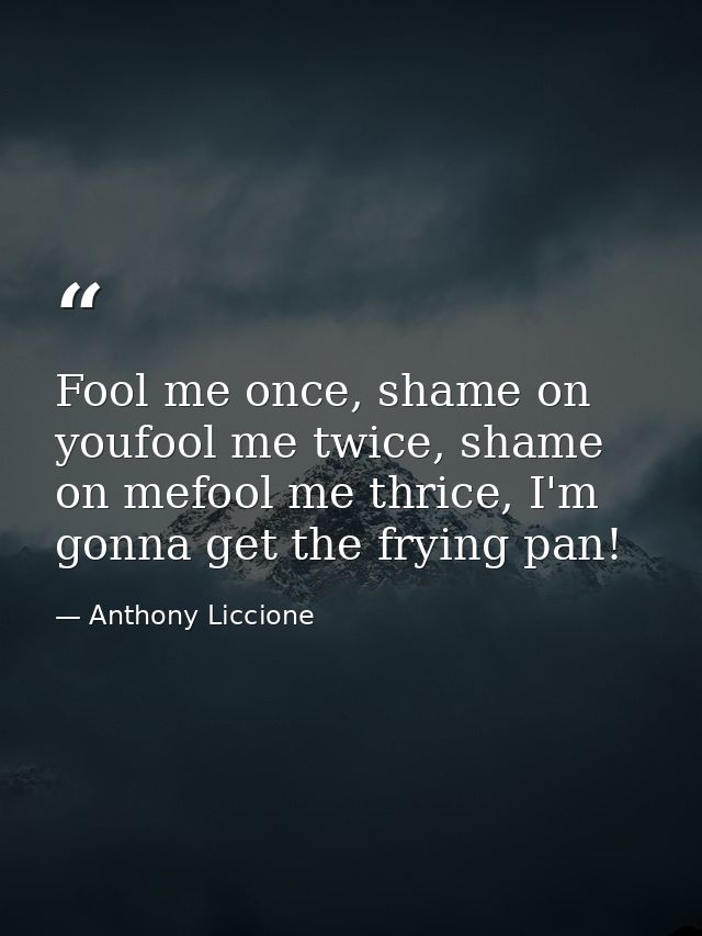 Fool me once, shame on youfool me twice, shame on mefool me thrice, I'm gonna get the frying pan! — Anthony Liccione