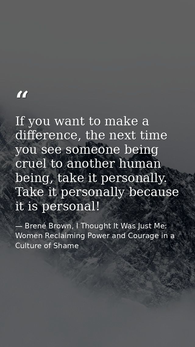 If you want to make a difference, the next time you see someone being cruel to another human being, take it personally.  — Brené Brown, I Thought It Was Just Me: Women Reclaiming Power and Courage in a Culture of Shame
