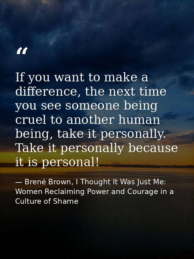 If you want to make a difference, the next time you see someone being cruel to another human being, take it personally.  — Brené Brown, I Thought It Was Just Me: Women Reclaiming Power and Courage in a Culture of Shame