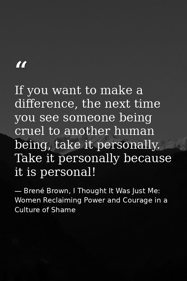 If you want to make a difference, the next time you see someone being cruel to another human being, take it personally.  — Brené Brown, I Thought It Was Just Me: Women Reclaiming Power and Courage in a Culture of Shame