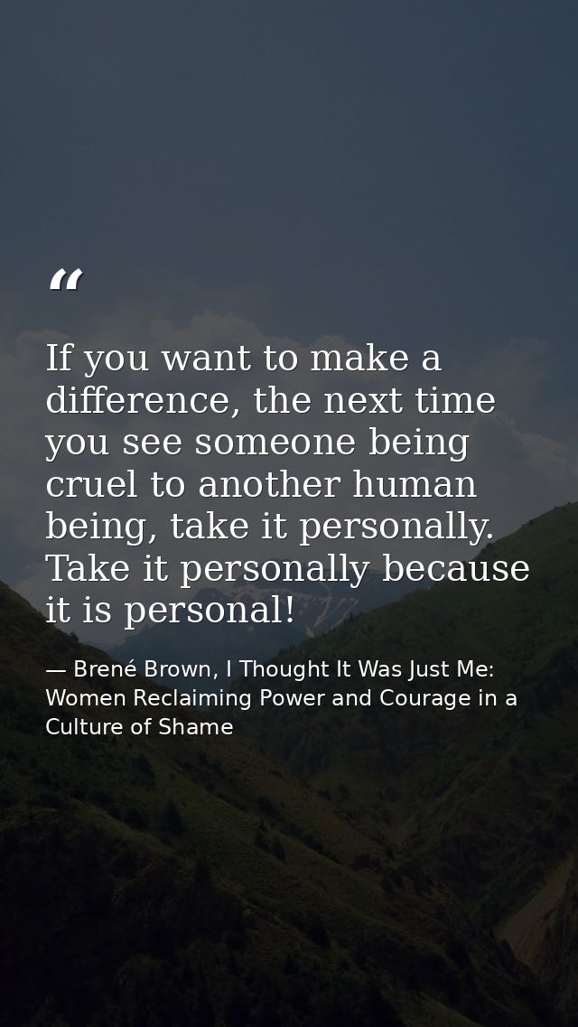 If you want to make a difference, the next time you see someone being cruel to another human being, take it personally.  — Brené Brown, I Thought It Was Just Me: Women Reclaiming Power and Courage in a Culture of Shame