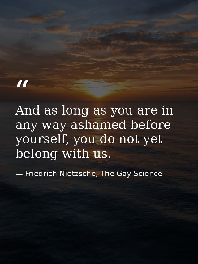 And as long as you are in any way ashamed before yourself, you do not yet belong with us. — Friedrich Nietzsche, The Gay Science