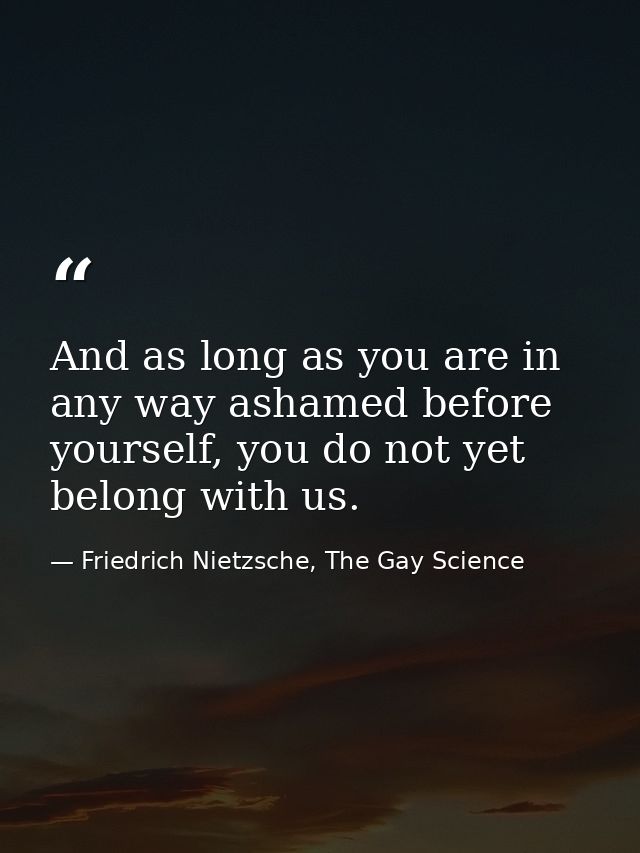 And as long as you are in any way ashamed before yourself, you do not yet belong with us. — Friedrich Nietzsche, The Gay Science