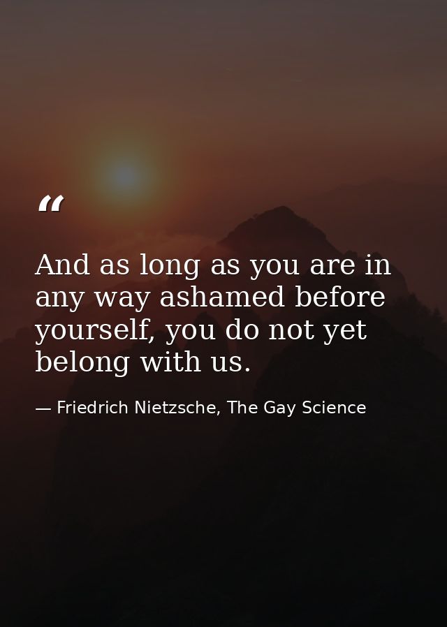 And as long as you are in any way ashamed before yourself, you do not yet belong with us. — Friedrich Nietzsche, The Gay Science