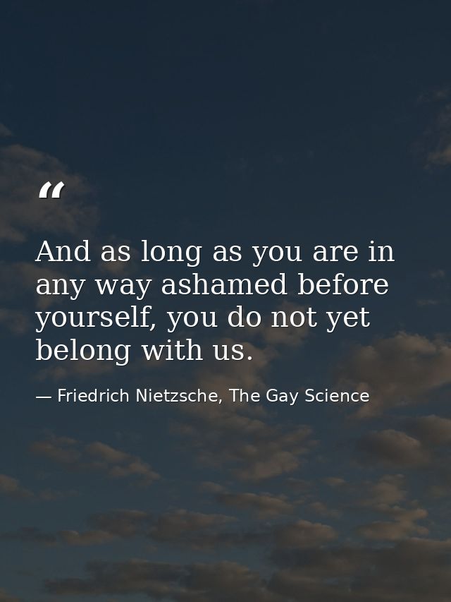 And as long as you are in any way ashamed before yourself, you do not yet belong with us. — Friedrich Nietzsche, The Gay Science